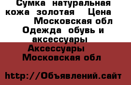 Сумка, натуральная кожа (золотая) › Цена ­ 4 000 - Московская обл. Одежда, обувь и аксессуары » Аксессуары   . Московская обл.